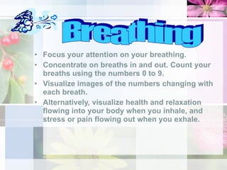 Focus your attention on your breathing.  Concentrate on breaths in and out. Count your breaths using the numbers 0 to 9.  Visualize images of the numbers changing with each breath.  Alternatively, visualize health and relaxation flowing into your body when you inhale, and stress or pain flowing out when you exhale.  Breathing 