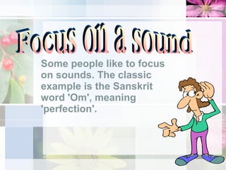 Some people like to focus on sounds. The classic example is the Sanskrit word 'Om', meaning 'perfection'.  Focus on a sound 