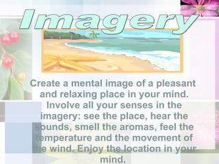 Create a mental image of a pleasant and relaxing place in your mind. Involve all your senses in the imagery: see the place, hear the sounds, smell the aromas, feel the temperature and the movement of the wind. Enjoy the location in your mind.  Imagery 
