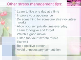 Other stress management tips: ¨ Learn to live one day at a time ¨ Improve your appearance ¨ Do something for someone else (volunteer work) ¨ Allow yourself private time everyday ¨ Learn to forgive and forget ¨ Watch a good movie ¨ Listen too your favorite music ¨ Eat well ¨ Be a positive person ¨ Avoid unnecessary competition 