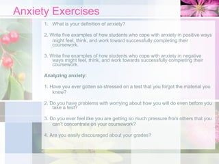 Anxiety Exercises What is your definition of anxiety? 2. Write five examples of how students who cope with anxiety in positive ways might feel, think, and work toward successfully completing their coursework. 3. Write five examples of how students who cope with anxiety in negative ways might feel, think, and work towards successfully completing their coursework. Analyzing anxiety: 1. Have you ever gotten so stressed on a test that you forgot the material you knew? 2. Do you have problems with worrying about how you will do even before you take a test? 3. Do you ever feel like you are getting so much pressure from others that you can’t concentrate on your coursework? 4. Are you easily discouraged about your grades? 