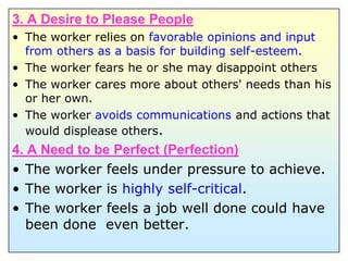 3. A Desire to Please PeopleThe worker relies on favorable opinions and input from others as a basis for building self-esteem.The worker fears he or she may disappoint othersThe worker cares more about others' needs than his or her own.The worker avoids communications and actions that would displease others.4. A Need to be Perfect (Perfection)The worker feels under pressure to achieve.The worker is highly self-critical.The worker feels a job well done could have been done  even better.