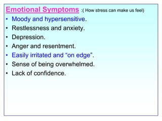 Emotional Symptoms:( How stress can make us feel)Moody and hypersensitive.Restlessness and anxiety.Depression.Anger and resentment.Easily irritated and “on edge”. Sense of being overwhelmed.Lack of confidence.