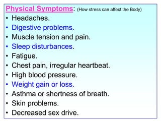 Physical Symptoms: (How stress can affect the Body)Headaches. Digestive problems. Muscle tension and pain.Sleep disturbances. Fatigue.Chest pain, irregular heartbeat. High blood pressure. Weight gain or loss.Asthma or shortness of breath. Skin problems.Decreased sex drive.