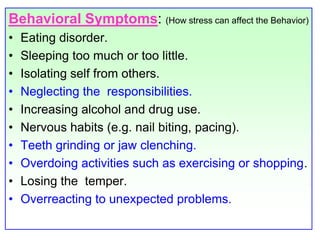 Behavioral Symptoms: (How stress can affect the Behavior)Eating disorder. Sleeping too much or too little.Isolating self from others.Neglecting the  responsibilities.Increasing alcohol and drug use. Nervous habits (e.g. nail biting, pacing).Teeth grinding or jaw clenching.Overdoing activities such as exercising or shopping.Losing the  temper.Overreacting to unexpected problems.