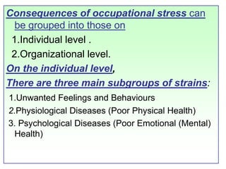 Consequences of occupational stress can be grouped into those on   1.Individual level .  2.Organizational level.  On the individual level, There are three main subgroups of strains:1.Unwanted Feelings and Behaviours 2.Physiological Diseases (Poor Physical Health)  3. Psychological Diseases (Poor Emotional (Mental) Health) 