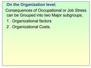    On the Organization level,Consequences of Occupational or Job Stress   can be Grouped into two Major subgroups.   1 .Organizational factors   2 . Organizational Costs.