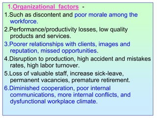 1.Organizational  factors  -1.Such as discontent and poor morale among the workforce. 2.Performance/productivity losses, low quality products and services. 3.Poorer relationships with clients, images and reputation, missed opportunities.4.Disruption to production, high accident and mistakes rates, high labor turnover.5.Loss of valuable staff, increase sick-leave, permanent vacancies, premature retirement.6.Diminished cooperation, poor internal communications, more internal conflicts, and dysfunctional workplace climate.