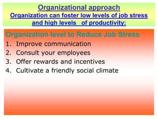 Organizational approach Organization can foster low levels of job stress and high levels   of productivity:Organization level to Reduce Job StressImprove communication Consult your employees Offer rewards and incentives Cultivate a friendly social climate 