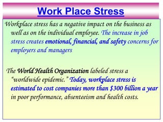 Work Place StressWorkplace stress has a negative impact on the business as well as on the individual employee. The increase in job stress creates emotional, financial, and safety concerns for employers and managers The World Health Organization labeled stress a “worldwide epidemic.” Today, workplace stress is estimated to cost companies more than $300 billion a year in poor performance, absenteeism and health costs.