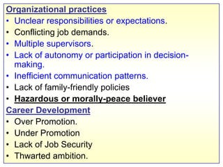 Organizational practicesUnclear responsibilities or expectations.Conflicting job demands.Multiple supervisors.Lack of autonomy or participation in decision-making.Inefficient communication patterns.Lack of family-friendly policiesHazardous or morally-peace believerCareer DevelopmentOver Promotion.Under Promotion	Lack of Job SecurityThwarted ambition.