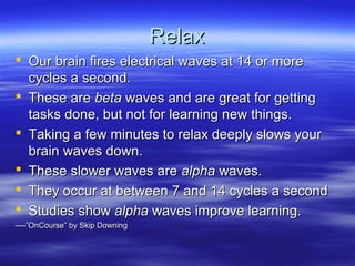 RelaxRelax
 Our brain fires electrical waves at 14 or moreOur brain fires electrical waves at 14 or more
cycles a second.cycles a second.
 These areThese are betabeta waves and are great for gettingwaves and are great for getting
tasks done, but not for learning new things.tasks done, but not for learning new things.
 Taking a few minutes to relax deeply slows yourTaking a few minutes to relax deeply slows your
brain waves down.brain waves down.
 These slower waves areThese slower waves are alphaalpha waves.waves.
 They occur at between 7 and 14 cycles a secondThey occur at between 7 and 14 cycles a second
 Studies showStudies show alphaalpha waves improve learning.waves improve learning.
----”OnCourse” by Skip Downing----”OnCourse” by Skip Downing
 