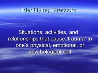 Identifying StressorsIdentifying Stressors
Situations, activities, andSituations, activities, and
relationships that cause ‘trauma’ torelationships that cause ‘trauma’ to
one’s physical, emotional, orone’s physical, emotional, or
psychological selfpsychological self
 