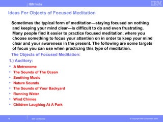 IBM India

Ideas For Objects of Focused Meditation

 Sometimes the typical form of meditation—staying focused on nothing
  and keeping your mind clear—is difficult to do and even frustrating.
  Many people find it easier to practice focused meditation, where you
  choose something to focus your attention on in order to keep your mind
  clear and your awareness in the present. The following are some targets
  of focus you can use when practicing this type of meditation.
 The Objects of Focused Meditation:
1.) Auditory:
 A Metronome
    The Sounds of The Ocean
    Soothing Music
    Nature Sounds
    The Sounds of Your Backyard
    Running Water
    Wind Chimes
    Children Laughing At A Park


15             IBM Confidential                              © Copyright IBM Corporation 2006
 