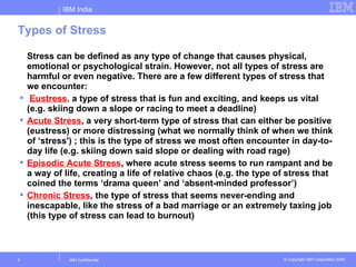 IBM India


Types of Stress

    Stress can be defined as any type of change that causes physical,
    emotional or psychological strain. However, not all types of stress are
    harmful or even negative. There are a few different types of stress that
    we encounter:
    Eustress, a type of stress that is fun and exciting, and keeps us vital
    (e.g. skiing down a slope or racing to meet a deadline)
   Acute Stress, a very short-term type of stress that can either be positive
    (eustress) or more distressing (what we normally think of when we think
    of ‘stress') ; this is the type of stress we most often encounter in day-to-
    day life (e.g. skiing down said slope or dealing with road rage)
   Episodic Acute Stress, where acute stress seems to run rampant and be
    a way of life, creating a life of relative chaos (e.g. the type of stress that
    coined the terms ‘drama queen’ and ‘absent-minded professor’)
   Chronic Stress, the type of stress that seems never-ending and
    inescapable, like the stress of a bad marriage or an extremely taxing job
    (this type of stress can lead to burnout)



2              IBM Confidential                                      © Copyright IBM Corporation 2006
 