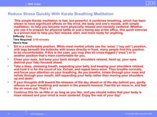 IBM India


Reduce Stress Quickly With Karate Breathing Meditation
     This simple Karate meditation is fast, but powerful. It combines breathing, which has been
     shown to have significant effects on the mind, the body and one’s moods, with simple
     meditation, to help you become more physically relaxed and mentally centered. Whether
     you use it to prepare for physical battle or just a taxing day at the office, this quick exercise
     is a proven tool to help you feel relaxed, alert, and more ready for anything.
     Difficulty: Easy
     Time Required: 3-10 minutes
     Here's How:
    Sit in a comfortable position. While most martial artists use the ‘seiza’ (“say zah”) position,
     with legs beneath the buttocks with knees directly in front, many people find this position
     to be uncomfortable. If this is the case, you may also sit cross-legged (“anza”) or in
     another position that’s more comfortable for you.
    Close your eyes, but keep your back straight, shoulders relaxed, head up, your eyes
     (behind your lids) focused ahead.
    Take a deep, cleansing breath, expanding your belly and keeping your shoulders relaxed,
     and hold it in for the count of six. Exhale, and repeat twice more. Then breathe normally,
     and focus your attention on your breathing. As you breathe, inhale through your nose and
     exhale through your mouth, still expanding your belly rather than moving your shoulders
     up and down.
    If your thoughts drift toward the stresses of the day ahead or of the day behind you, gently
     refocus on your breathing and remain in the present moment. Feel the air move in, and feel
     the air move out. That’s it.
    Continue this for as little or as long as you like, and you should notice that your body is
     more relaxed and your mind is more centered. Enjoy the rest of your day!




21                IBM Confidential                                                    © Copyright IBM Corporation 2006
 