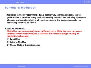 IBM India


Benefits of Meditation

    Meditation is widely recommended as a healthy way to manage stress, and for
    good reason. It provides many health-enhancing benefits, like reducing symptoms
    of stress and anxiety, relieving physical complaints like headaches, and even
    enhancing immunity to illness.

Basics of Meditation:
 Meditation can be practiced in many different ways. While there are numerous
 different meditation techniques, a common thread runs through virtually all
 meditative techniques:
 1.) Quiet Mind
 2.) Being In The Now
 3.) Altered State of Consciousness




8              IBM Confidential                                      © Copyright IBM Corporation 2006
 