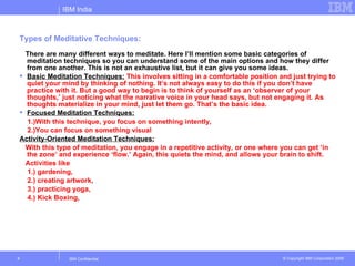 IBM India



Types of Meditative Techniques:
  There are many different ways to meditate. Here I’ll mention some basic categories of
  meditation techniques so you can understand some of the main options and how they differ
  from one another. This is not an exhaustive list, but it can give you some ideas.
 Basic Meditation Techniques: This involves sitting in a comfortable position and just trying to
  quiet your mind by thinking of nothing. It’s not always easy to do this if you don’t have
  practice with it. But a good way to begin is to think of yourself as an ‘observer of your
  thoughts,’ just noticing what the narrative voice in your head says, but not engaging it. As
  thoughts materialize in your mind, just let them go. That’s the basic idea.
 Focused Meditation Techniques:
  1.)With this technique, you focus on something intently,
  2.)You can focus on something visual
Activity-Oriented Meditation Techniques:
  With this type of meditation, you engage in a repetitive activity, or one where you can get ‘in
  the zone’ and experience ‘flow.’ Again, this quiets the mind, and allows your brain to shift.
  Activities like
  1.) gardening,
  2.) creating artwork,
  3.) practicing yoga,
  4.) Kick Boxing,




9              IBM Confidential                                                 © Copyright IBM Corporation 2006
 