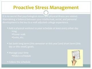Proactive Stress Management
It is no secret that psychological stress and physical illness are related.
Maintaining a balance between your intellectual, social, and personal
development is the key to a well adjusted college experience.

     Add a physical workout to your schedule at least every other day
        Jog
        Power walk
        Swim, etc.

     Set both long term (this semester or this year) and short term (this
      day or this week) goals.

     Manage your time
        Make a schedule

     Follow the schedule
 