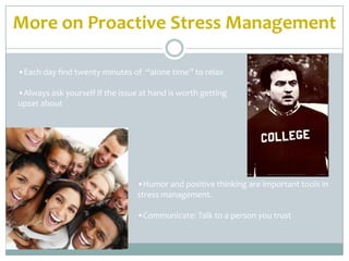 More on Proactive Stress Management

•Each day find twenty minutes of “alone time” to relax

•Always ask yourself if the issue at hand is worth getting
upset about




                                 •Humor and positive thinking are important tools in
                                 stress management.

                                 •Communicate: Talk to a person you trust
 