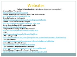 Websites
                     Online Relaxation Exercises (most of these you can download!)
Arizona State University
http://vcc.asu.edu/relax/index.shtml
George Washington University (free IPOD downloads)
http://gwired.gwu.edu/counsel/PodCast/
Georgia Southern University
http://students.georgiasouthern.edu/counseling/relax/index.htm
Hobart and William Smith Colleges
http://www.hws.edu/studentlife/counseling_relax.aspx
Keene State College (click on topics & tools)
http://www.keene.edu/counseling/
Marquette University (“Other Resources”)
http://www.marquette.edu/counseling/anxiety.shtml
UCLA
http://marc.ucla.edu/body.cfm?id=22&oTopID=22
UNC – Chapel Hill
http://campushealth.unc.edu/index.php?option=com_content&task=view&id=462&Itemid=95
Univ. of Missouri
http://www.umsystem.edu/ums/curators/wellness/mindfulness/guided.htm
Univ. of Texas: MindBody Lab
http://www.cmhc.utexas.edu/mindbodylab.html
Univ. of Texas: Diaphragmatic Breathing
http://cmhc.utexas.edu/stressrecess/Level_Two/breathing.html
Univ. of Texas: Progressive Muscle Relaxation
http://cmhc.utexas.edu/stressrecess/Level_Two/progressive.html
 