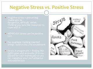 Negative Stress vs. Positive Stress
 Negative stress = perceiving
  challenges as
  dangerous, difficult, unfair;
  thinking you lack the resources to
  cope with it

 HOWEVER-Stress can be positive
  too!

 For example: Getting married
  brings both stress and excitement

 Stress management = finding the
  right types and amounts of stress
  (based on each individual) so you
  can maximize your performance
  and satisfaction
 