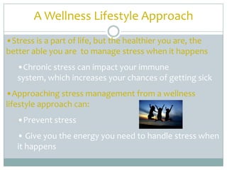 A Wellness Lifestyle Approach
•Stress is a part of life, but the healthier you are, the
better able you are to manage stress when it happens
   •Chronic stress can impact your immune
   system, which increases your chances of getting sick
•Approaching stress management from a wellness
lifestyle approach can:
   •Prevent stress
   • Give you the energy you need to handle stress when
   it happens
 