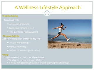 A Wellness Lifestyle Approach
•Healthy Eating
•Eating well will:
     • Increase your stamina
     • Boost your immune system
     • Help maintain a healthy weight
•Physical Activity
Just 20-30 minutes of exercise a day can:
     •Give you more energy
     •Improve your sleep
     •Sharpen your mental productivity
•Sleep
•Consistent sleep is critical for a healthy life.
    •We all need varying amounts of sleep
    • If we do not get enough sleep, it effects every aspect of our lives
 
