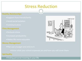 Stress Reduction
•Healthy Relationships
     •Support from friends/family
     •Avoid social isolation
     •Communication
•Time Management
     •Reduces stress
     •Increases productivity
     •Makes life more enjoyable
•Money Management
     •Plan out a budget and stick to it
          •Know what your school expenses are and how you will cover them
•Spirituality
     •Finding personal meaning in your life
 