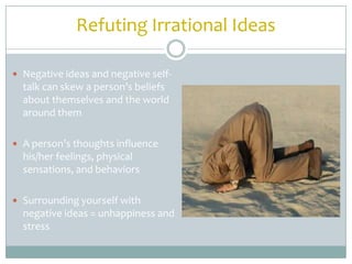 Refuting Irrational Ideas

 Negative ideas and negative self-
  talk can skew a person’s beliefs
  about themselves and the world
  around them

 A person’s thoughts influence
  his/her feelings, physical
  sensations, and behaviors

 Surrounding yourself with
  negative ideas = unhappiness and
  stress
 