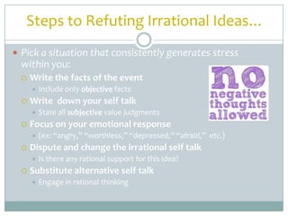 Steps to Refuting Irrational Ideas…
 Pick a situation that consistently generates stress
  within you:
     Write the facts of the event
         Include only objective facts
     Write down your self talk
         State all subjective value judgments
     Focus on your emotional response
         (ex: “angry,” “worthless,” “depressed,” “afraid,” etc.)
     Dispute and change the irrational self talk
         Is there any rational support for this idea?
     Substitute alternative self talk
         Engage in rational thinking
 