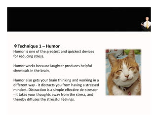 Technique 1 – Humor
Humor is one of the greatest and quickest devices 
                      g          q
for reducing stress. 

Humor works because laughter produces helpful 
chemicals in the brain.

Humor also gets your brain thinking and working in a 
different way ‐ it di t t
diff     t       it distracts you from having a stressed 
                                  f    h i       t     d
mindset. Distraction is a simple effective de‐stressor 
‐ it takes your thoughts away from the stress, and 
thereby diffuses the stressful feelings.
thereby diffuses the stressful feelings
 