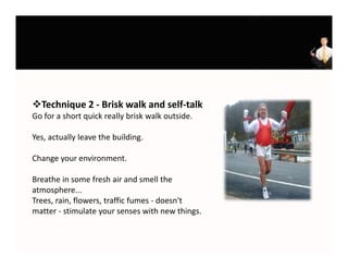 Technique 2 ‐ Brisk walk and self‐talk
Go for a short quick really brisk walk outside. 
Go for a short quick really brisk walk outside

Yes, actually leave the building.

Change your environment. 

Breathe in some fresh air and smell the 
atmosphere...
Trees, rain, flowers, traffic fumes ‐ doesn't 
matter ‐ stimulate your senses with new things.
 