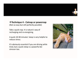 Technique 4 ‐ Catnap or powernap
(Not so easy but still perfectly possible) 

Take a quick nap. It is nature's way of 
recharging and re‐energizing.

A quick 10‐30 minutes' sleep is very helpful to 
reduce stress. 

It's obviously essential if you are driving while 
tired, but a quick sleep is a powerful de‐
stressor too.
 