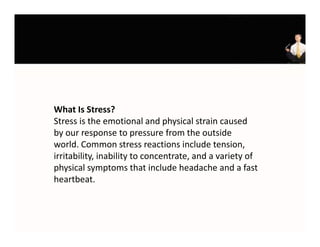 What Is Stress?
What Is Stress?
Stress is the emotional and physical strain caused 
by our response to pressure from the outside 
world. Common stress reactions include tension, 
irritability, inability to concentrate, and a variety of 
physical symptoms that include headache and a fast 
physical symptoms that include headache and a fast
heartbeat.
 