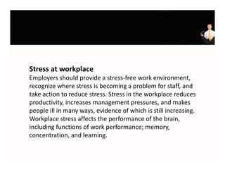 Stress at workplace
Employers should provide a stress‐free work environment, 
E l           h ld      id    t     f        k     i        t
recognize where stress is becoming a problem for staff, and 
take action to reduce stress. Stress in the workplace reduces 
productivity, increases management pressures, and makes 
people ill in many ways, evidence of which is still increasing. 
Workplace stress affects the performance of the brain, 
Workplace stress affects the performance of the brain
including functions of work performance; memory, 
concentration, and learning.
 