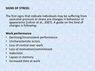 SIGNS OF STRESS:
The first signs that indicate individuals may be suffering from
excessive pressure or stress are changes in behaviour or
appearance (Lehrer et al., 2007). A guide on the kind of
changes is following:
Work performance
• Declining/inconsistent performance
• Uncharacteristic errors
• Loss of control over work
• Loss of motivation/commitment
• Indecision
• Lapses in memory
• Increased time at work
 