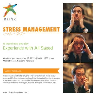 STRESS MANAGEMENT

A brand-new one-day
Experience with Ali Saeed

Wednesday, November 07, 2012 - 0900 to 1700 hours
Marriott Hotel, Karachi, Pakistan




 TARGET AUDIENCE:

The course is suitable for anyone who wishes to learn more about
stress and lifestyle management and how to apply effective strategies
in the workplace and personal life: individuals, executives, human
resource and other managers, trainers, therapists, counsellors, etc.




www.blink-international.com
 