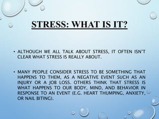STRESS: WHAT IS IT?
• ALTHOUGH WE ALL TALK ABOUT STRESS, IT OFTEN ISN’T
CLEAR WHAT STRESS IS REALLY ABOUT.
• MANY PEOPLE CONSIDER STRESS TO BE SOMETHING THAT
HAPPENS TO THEM, AS A NEGATIVE EVENT SUCH AS AN
INJURY OR A JOB LOSS. OTHERS THINK THAT STRESS IS
WHAT HAPPENS TO OUR BODY, MIND, AND BEHAVIOR IN
RESPONSE TO AN EVENT (E.G. HEART THUMPING, ANXIETY,
OR NAIL BITING).
 