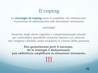 Il coping
Le strategie di coping sono le modalità che definiscono
il processo di adattamento alla situazione stressante
OVVERO
l’insieme degli sforzi cognitivi e comportamentali attuati
per controllare specifiche richieste interne e/o esterne
che vengono valutate come eccedenti le risorse della persona.
Non garantiscono però il successo.
Se la strategia è disfunzionale
può addirittura amplificare la situazione stressante.

10

 