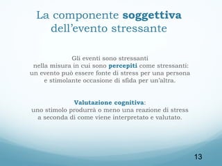 La componente soggettiva
dell’evento stressante
Gli eventi sono stressanti
nella misura in cui sono percepiti come stressanti:
un evento può essere fonte di stress per una persona
e stimolante occasione di sfida per un’altra.
Valutazione cognitiva:
uno stimolo produrrà o meno una reazione di stress
a seconda di come viene interpretato e valutato.

13

 