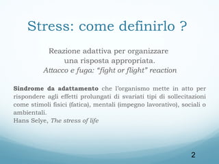 Stress: come definirlo ?
Reazione adattiva per organizzare
una risposta appropriata.
Attacco e fuga: “fight or flight” reaction
Sindrome da adattamento che l’organismo mette in atto per
rispondere agli effetti prolungati di svariati tipi di sollecitazioni
come stimoli fisici (fatica), mentali (impegno lavorativo), sociali o
ambientali.
Hans Selye, The stress of life

2

 