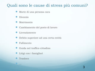 Quali sono le cause di stress più comuni?
 Morte di una persona cara
 Divorzio
 Matrimonio
 Cambiamento del posto di lavoro
 Licenziamento
 Debito superiore ad una certa entità
 Fallimento
 Guida nel traffico cittadino
 Litigi con i famigliari
 Trasloco
…

3

 