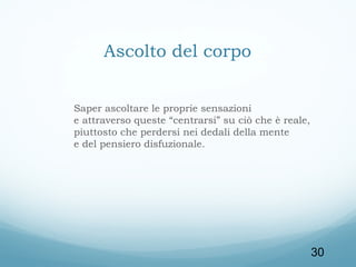 Ascolto del corpo
Saper ascoltare le proprie sensazioni
e attraverso queste “centrarsi” su ciò che è reale,
piuttosto che perdersi nei dedali della mente
e del pensiero disfuzionale.

30

 