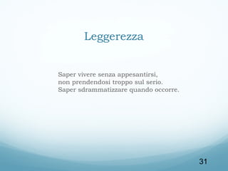 Leggerezza
Saper vivere senza appesantirsi,
non prendendosi troppo sul serio.
Saper sdrammatizzare quando occorre.

31

 