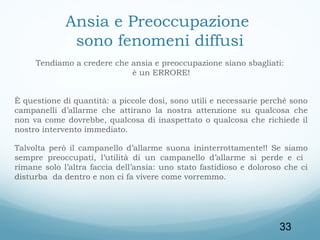 Ansia e Preoccupazione
sono fenomeni diffusi
Tendiamo a credere che ansia e preoccupazione siano sbagliati:
è un ERRORE!
È questione di quantità: a piccole dosi, sono utili e necessarie perché sono
campanelli d’allarme che attirano la nostra attenzione su qualcosa che
non va come dovrebbe, qualcosa di inaspettato o qualcosa che richiede il
nostro intervento immediato.
Talvolta però il campanello d’allarme suona ininterrottamente!! Se siamo
sempre preoccupati, l’utilità di un campanello d’allarme si perde e ci
rimane solo l’altra faccia dell’ansia: uno stato fastidioso e doloroso che ci
disturba da dentro e non ci fa vivere come vorremmo.

33

 