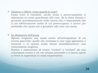  Osserva e rifletti: come guardi le cose?
Come tutte le emozioni, anche ansia e preoccupazione ci
informano su come guardiamo alle cose. Se lo stato d’ansia è
presente quotidianamente nella nostra vita, è improbabile che
ci sia effettivamente molto di cui preoccuparsi: è invece più
probabile che siamo noi a guardare alle cose con ansia.
 
 Le sfumature dell’ansia
Spesso reagiamo con ansia anche all’anticipazione di un
evento piacevole: quello che sentiamo è una vaga agitazione o
tensione e in questo modo diamo immediatamente una
connotazione negativa.
Sentire e comunicare di essere “curiosi” o “eccitati” dà una
colorazione nuova a ciò che stiamo provando e ci lascia aperti
a vivere le esperienze in modi sorprendenti.
 
 

34

 