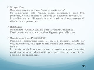  Sii specifico
Completa sempre la frase: “sono in ansia per…”
Se registriamo solo l’ansia, senza domandarci cosa l’ha
generata, lo stato ansioso si diffonde col rischio di sovrastarci.
Immediatamente ridimensioneremo l’ansia e ci occuperemo di
ciò che la sta generando.
 
 Relativizza
Domandati: “Quanto conterà questa cosa tra un anno?”
Farsi questa domanda aiuta dare il giusto peso alle cose.
 Questa cosa è nel PRESENTE?
Possiamo occuparcene oggi? Se sì, è il momento giusto per
occuparcene e questo agire ci farà sentire competenti e allenterà
l’ansia.
In questo modo le nostre risorse, la nostra energia, la nostra
creatività saranno disponibili per occuparsi di ciò di cui
possiamo occuparci oggi.

35

 
