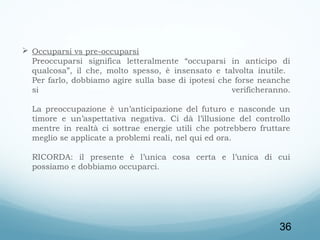  Occuparsi vs pre-occuparsi
Preoccuparsi significa letteralmente “occuparsi in anticipo di
qualcosa”, il che, molto spesso, è insensato e talvolta inutile.
Per farlo, dobbiamo agire sulla base di ipotesi che forse neanche
si
verificheranno.
La preoccupazione è un’anticipazione del futuro e nasconde un
timore e un’aspettativa negativa. Ci dà l’illusione del controllo
mentre in realtà ci sottrae energie utili che potrebbero fruttare
meglio se applicate a problemi reali, nel qui ed ora.
RICORDA: il presente è l’unica cosa certa e l’unica di cui
possiamo e dobbiamo occuparci.  

36

 