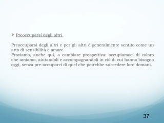  
 Preoccuparsi degli altri
Preoccuparsi degli altri e per gli altri è generalmente sentito come un
atto di sensibilità e amore.
Proviamo, anche qui, a cambiare prospettiva: occupiamoci di coloro
che amiamo, aiutandoli e accompagnandoli in ciò di cui hanno bisogno
oggi, senza pre-occuparci di quel che potrebbe succedere loro domani.
 

37

 